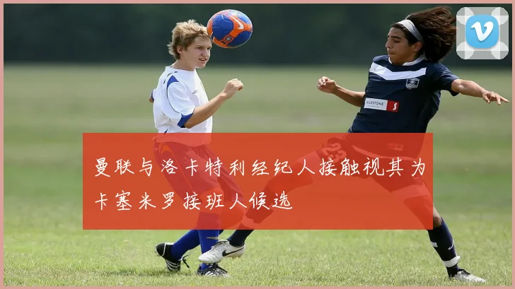 曼联与洛卡特利经纪人接触视其为卡塞米罗接班人候选