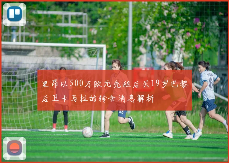 里昂以500万欧元先租后买19岁巴黎后卫卡马拉的转会消息解析