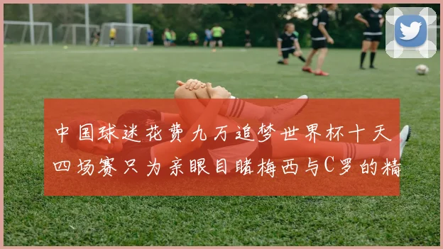 中国球迷花费九万追梦世界杯十天四场赛只为亲眼目睹梅西与C罗的精彩对决