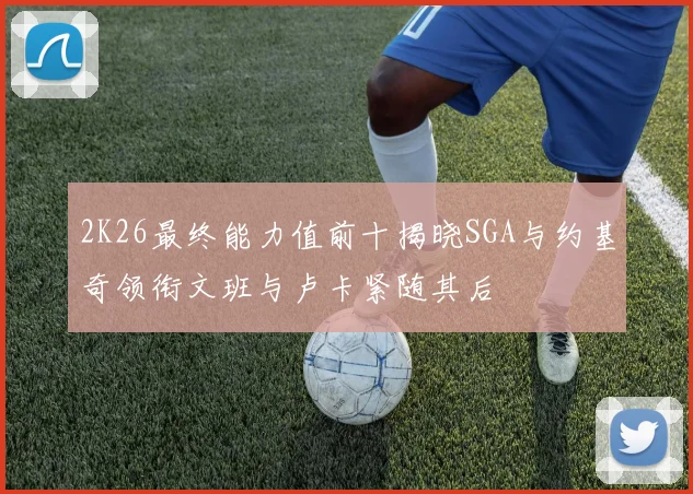 2K26最终能力值前十揭晓SGA与约基奇领衔文班与卢卡紧随其后