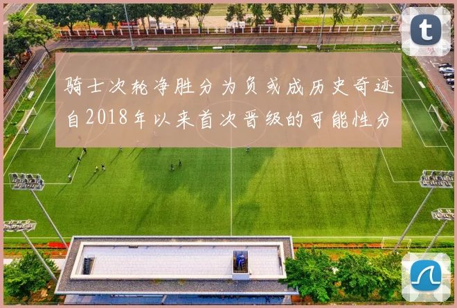 骑士次轮净胜分为负或成历史奇迹自2018年以来首次晋级的可能性分析