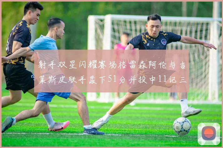 射手双星闪耀赛场格雷森阿伦与吉莱斯皮联手轰下51分并投中11记三分球
