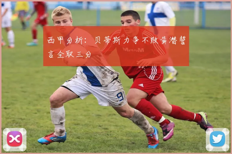 西甲分析：贝蒂斯力争不败黄潜誓言全取三分