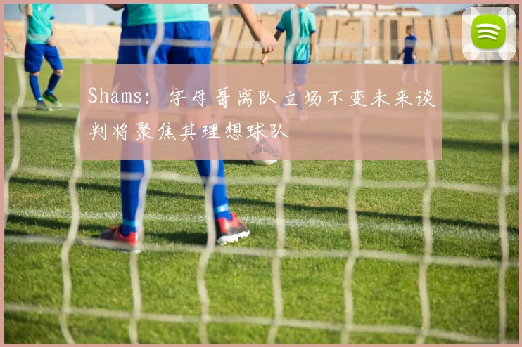 Shams：字母哥离队立场不变未来谈判将聚焦其理想球队