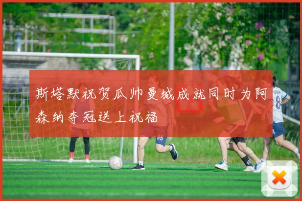 斯塔默祝贺瓜帅曼城成就同时为阿森纳夺冠送上祝福