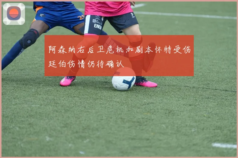阿森纳右后卫危机加剧本怀特受伤廷伯伤情仍待确认