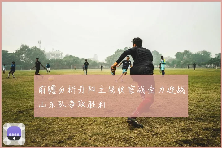 前瞻分析丹阳主场收官战全力迎战山东队争取胜利