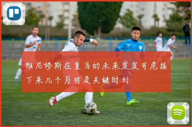 维尼修斯在皇马的未来岌岌可危接下来几个月将是关键时刻