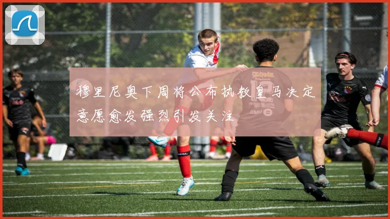 穆里尼奥下周将公布执教皇马决定意愿愈发强烈引发关注