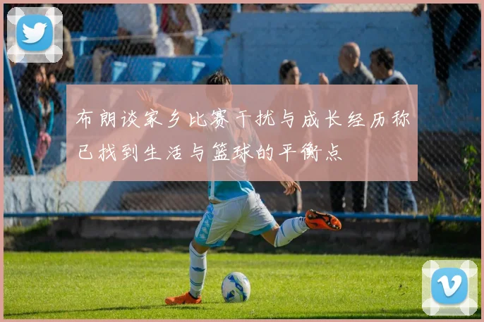 布朗谈家乡比赛干扰与成长经历称已找到生活与篮球的平衡点