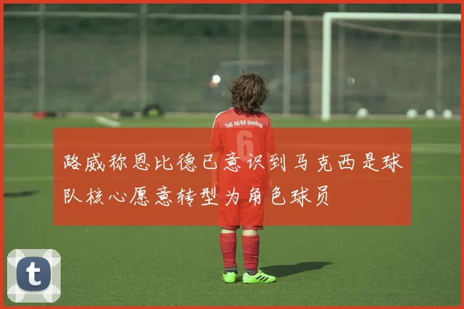 路威称恩比德已意识到马克西是球队核心愿意转型为角色球员
