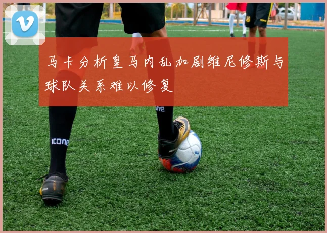 马卡分析皇马内乱加剧维尼修斯与球队关系难以修复