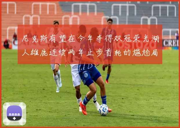 尼克斯有望在今年夺得双冠荣光湖人雄鹿连续两年止步首轮的尴尬局面